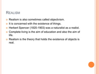 REALISM 
 Realism is also sometimes called objectivism. 
 It is concerned with the existence of things. 
 Herbert Spencer (1820-1903) was a naturalist as a realist. 
 Complete living is the aim of education and also the aim of 
life. 
 Realism is the theory that holds the existence of objects is 
real. 
 