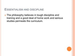 ESSENTIALISM AND DISCIPLINE 
 The philosophy believes in tough discipline and 
training and a good deal of home work and serious 
studies permeate the curriculum. 
 