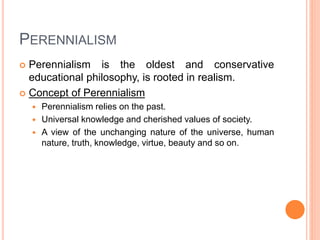 PERENNIALISM 
 Perennialism is the oldest and conservative 
educational philosophy, is rooted in realism. 
 Concept of Perennialism 
 Perennialism relies on the past. 
 Universal knowledge and cherished values of society. 
 A view of the unchanging nature of the universe, human 
nature, truth, knowledge, virtue, beauty and so on. 
 