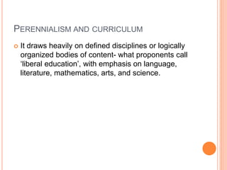 PERENNIALISM AND CURRICULUM 
 It draws heavily on defined disciplines or logically 
organized bodies of content- what proponents call 
‘liberal education’, with emphasis on language, 
literature, mathematics, arts, and science. 
 