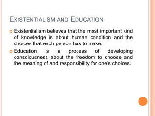 EXISTENTIALISM AND EDUCATION 
 Existentialism believes that the most important kind 
of knowledge is about human condition and the 
choices that each person has to make. 
 Education is a process of developing 
consciousness about the freedom to choose and 
the meaning of and responsibility for one’s choices. 
 
