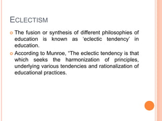 ECLECTISM 
 The fusion or synthesis of different philosophies of 
education is known as ‘eclectic tendency’ in 
education. 
 According to Munroe, “The eclectic tendency is that 
which seeks the harmonization of principles, 
underlying various tendencies and rationalization of 
educational practices. 
 