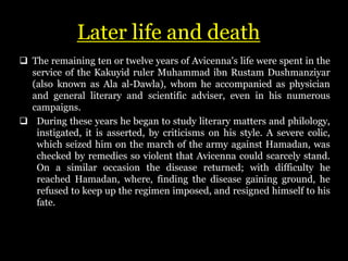 Later life and death
 The remaining ten or twelve years of Avicenna's life were spent in the
service of the Kakuyid ruler Muhammad ibn Rustam Dushmanziyar
(also known as Ala al-Dawla), whom he accompanied as physician
and general literary and scientific adviser, even in his numerous
campaigns.
 During these years he began to study literary matters and philology,
instigated, it is asserted, by criticisms on his style. A severe colic,
which seized him on the march of the army against Hamadan, was
checked by remedies so violent that Avicenna could scarcely stand.
On a similar occasion the disease returned; with difficulty he
reached Hamadan, where, finding the disease gaining ground, he
refused to keep up the regimen imposed, and resigned himself to his
fate.
 