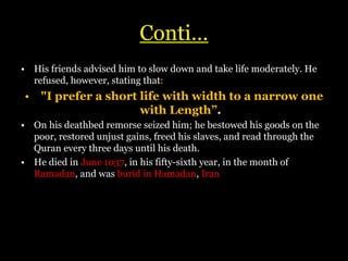 Conti…
• His friends advised him to slow down and take life moderately. He
refused, however, stating that:
• "I prefer a short life with width to a narrow one
with Length”.
• On his deathbed remorse seized him; he bestowed his goods on the
poor, restored unjust gains, freed his slaves, and read through the
Quran every three days until his death.
• He died in June 1037, in his fifty-sixth year, in the month of
Ramadan, and was burid in Hamadan, Iran.
 