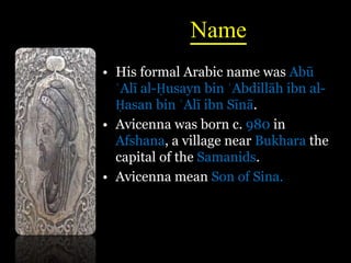 Name
• His formal Arabic name was Abū
ʿAlī al-Ḥusayn bin ʿAbdillāh ibn al-
Ḥasan bin ʿAlī ibn Sīnā.
• Avicenna was born c. 980 in
Afshana, a village near Bukhara the
capital of the Samanids.
• Avicenna mean Son of Sina.
 