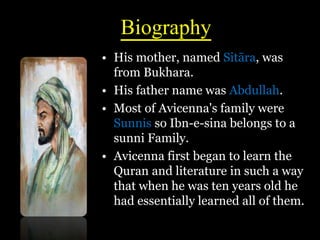 Biography
• His mother, named Sitāra, was
from Bukhara.
• His father name was Abdullah.
• Most of Avicenna's family were
Sunnis so Ibn-e-sina belongs to a
sunni Family.
• Avicenna first began to learn the
Quran and literature in such a way
that when he was ten years old he
had essentially learned all of them.
 