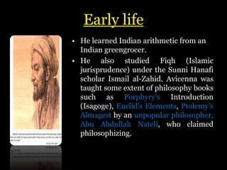 Early life
• He learned Indian arithmetic from an
Indian greengrocer.
• He also studied Fiqh (Islamic
jurisprudence) under the Sunni Hanafi
scholar Ismail al-Zahid. Avicenna was
taught some extent of philosophy books
such as Porphyry's Introduction
(Isagoge), Euclid's Elements, Ptolemy's
Almagest by an unpopular philosopher,
Abu Abdullah Nateli, who claimed
philosophizing.
 