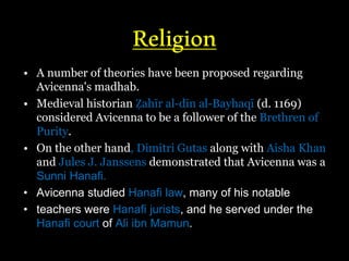 Religion
• A number of theories have been proposed regarding
Avicenna's madhab.
• Medieval historian Ẓahīr al-dīn al-Bayhaqī (d. 1169)
considered Avicenna to be a follower of the Brethren of
Purity.
• On the other hand, Dimitri Gutas along with Aisha Khan
and Jules J. Janssens demonstrated that Avicenna was a
Sunni Hanafi.
• Avicenna studied Hanafi law, many of his notable
• teachers were Hanafi jurists, and he served under the
Hanafi court of Ali ibn Mamun.
 