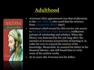 Adulthood
• Avicenna's first appointment was that of physician
to the emir, Nuh II, who owed him his recovery
from a dangerous illness (997).
• Avicenna's chief reward for this service was access
to the royal library of the Samanids, wellknown
patrons of scholarship and scholars. When the
library was destroyed by fire not long after, the
enemies of Avicenna accused him of burning it, in
order for ever to conceal the sources of his
knowledge. Meanwhile, he assisted his father in his
financial labours , but still found time to write
some of his earliest works.
• At 22 years old, Avicenna lost his father.
 