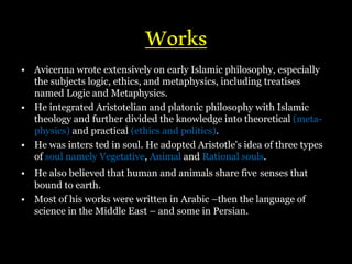 Works
• Avicenna wrote extensively on early Islamic philosophy, especially
the subjects logic, ethics, and metaphysics, including treatises
named Logic and Metaphysics.
• He integrated Aristotelian and platonic philosophy with Islamic
theology and further divided the knowledge into theoretical (meta-
physics) and practical (ethics and politics).
• He was inters ted in soul. He adopted Aristotle's idea of three types
of soul namely Vegetative, Animal and Rational souls.
• He also believed that human and animals share five senses that
bound to earth.
• Most of his works were written in Arabic –then the language of
science in the Middle East – and some in Persian.
 
