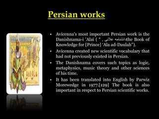 Persian works
• Avicenna's most important Persian work is the
Danishnama-i 'Alai ( ‫دانشنامه‬
‫عالئی‬
,
" the Book of
Knowledge for [Prince] ‘Ala ad-Daulah").
• Avicenna created new scientific vocabulary that
had not previously existed in Persian.
• The Danishnama covers such topics as logic,
metaphysics, music theory and other sciences
of his time.
• It has been translated into English by Parwiz
Morewedge in 1977.[129] The book is also
important in respect to Persian scientific works.
 