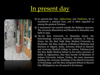 In present day
 In present-day Iran, Afghanistan and Tajikistan, he is
considered a national icon, and is often regarded as
among the greatest Persians.
 A monument was erected outside the Bukhara museum.
The Avicenna Mausoleum and Museum in Hamadan was
built in 1952.
 Bu-Ali Sina University in Hamadan (Iran), the
biotechnology Avicenna Research Institute in Tehran
(Iran), the ibn Sīnā Tajik State Medical University in
Dushanbe, Ibn Sina Academy of Medieval Medicine and
Sciences at Aligarh, India, Avicenna School in Karachi
and Avicenna Medical College in Lahore, Pakistan,[111]
Ibn Sina Balkh Medical School in his native province of
Balkh in Afghanistan, Ibni Sina Faculty Of Medicine of
Ankara University Ankara, Turkey, the main classroom
building (the Avicenna Building) of the Sharif University
of Technology, and Ibn Sina Integrated School in Marawi
City (Philippines) are all named in his honour.
 
