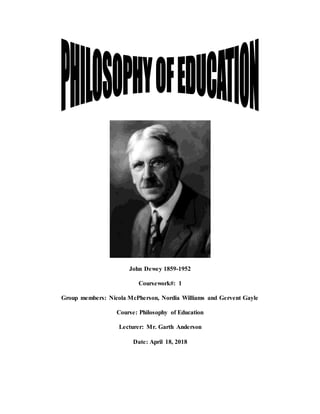 John Dewey 1859-1952
Coursework#: 1
Group members: Nicola McPherson, Nordia Williams and Gervent Gayle
Course: Philosophy of Education
Lecturer: Mr. Garth Anderson
Date: April 18, 2018
 