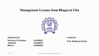 Management Lessons from Bhagavat Gita
Submitted by:
Shivram G Krishnan 163040052
Jothish R 163040035
Rifan C 163040040
Guided by
Prof. Ratikanta Panda
07-04-2017 Management Lessons from Bhagavat Gita 1
 