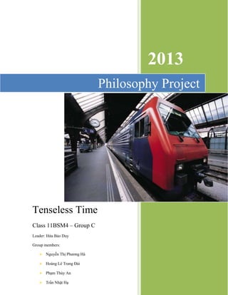 2013 
Philosophy Project 
Tenseless Time 
Class 11BSM4 – Group C 
Leader: Hứa Bảo Duy 
Group members: 
 Nguyễn Thị Phương Hà 
 Hoàng Lê Trang Đài 
 Phạm Thùy An 
 Trần Nhật Hạ 
 