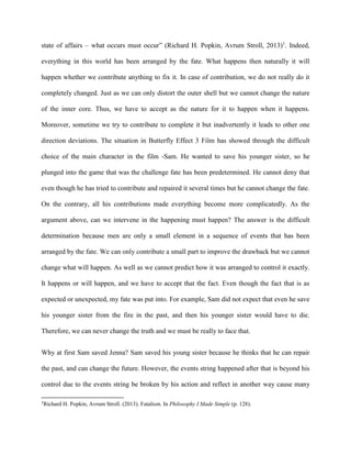 state of affairs – what occurs must occur” (Richard H. Popkin, Avrum Stroll, 2013)1. Indeed, 
everything in this world has been arranged by the fate. What happens then naturally it will 
happen whether we contribute anything to fix it. In case of contribution, we do not really do it 
completely changed. Just as we can only distort the outer shell but we cannot change the nature 
of the inner core. Thus, we have to accept as the nature for it to happen when it happens. 
Moreover, sometime we try to contribute to complete it but inadvertently it leads to other one 
direction deviations. The situation in Butterfly Effect 3 Film has showed through the difficult 
choice of the main character in the film -Sam. He wanted to save his younger sister, so he 
plunged into the game that was the challenge fate has been predetermined. He cannot deny that 
even though he has tried to contribute and repaired it several times but he cannot change the fate. 
On the contrary, all his contributions made everything become more complicatedly. As the 
argument above, can we intervene in the happening must happen? The answer is the difficult 
determination because men are only a small element in a sequence of events that has been 
arranged by the fate. We can only contribute a small part to improve the drawback but we cannot 
change what will happen. As well as we cannot predict how it was arranged to control it exactly. 
It happens or will happen, and we have to accept that the fact. Even though the fact that is as 
expected or unexpected, my fate was put into. For example, Sam did not expect that even he save 
his younger sister from the fire in the past, and then his younger sister would have to die. 
Therefore, we can never change the truth and we must be really to face that. 
Why at first Sam saved Jenna? Sam saved his young sister because he thinks that he can repair 
the past, and can change the future. However, the events string happened after that is beyond his 
control due to the events string be broken by his action and reflect in another way cause many 
1Richard H. Popkin, Avrum Stroll. (2013). Fatalism. In Philosophy I Made Simple (p. 128). 
 
