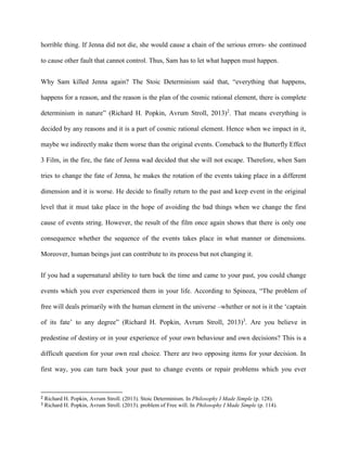 horrible thing. If Jenna did not die, she would cause a chain of the serious errors- she continued 
to cause other fault that cannot control. Thus, Sam has to let what happen must happen. 
Why Sam killed Jenna again? The Stoic Determinism said that, “everything that happens, 
happens for a reason, and the reason is the plan of the cosmic rational element, there is complete 
determinism in nature” (Richard H. Popkin, Avrum Stroll, 2013)2. That means everything is 
decided by any reasons and it is a part of cosmic rational element. Hence when we impact in it, 
maybe we indirectly make them worse than the original events. Comeback to the Butterfly Effect 
3 Film, in the fire, the fate of Jenna wad decided that she will not escape. Therefore, when Sam 
tries to change the fate of Jenna, he makes the rotation of the events taking place in a different 
dimension and it is worse. He decide to finally return to the past and keep event in the original 
level that it must take place in the hope of avoiding the bad things when we change the first 
cause of events string. However, the result of the film once again shows that there is only one 
consequence whether the sequence of the events takes place in what manner or dimensions. 
Moreover, human beings just can contribute to its process but not changing it. 
If you had a supernatural ability to turn back the time and came to your past, you could change 
events which you ever experienced them in your life. According to Spinoza, “The problem of 
free will deals primarily with the human element in the universe –whether or not is it the ‘captain 
of its fate’ to any degree” (Richard H. Popkin, Avrum Stroll, 2013)3. Are you believe in 
predestine of destiny or in your experience of your own behaviour and own decisions? This is a 
difficult question for your own real choice. There are two opposing items for your decision. In 
first way, you can turn back your past to change events or repair problems which you ever 
2 Richard H. Popkin, Avrum Stroll. (2013). Stoic Determinism. In Philosophy I Made Simple (p. 128). 
3 Richard H. Popkin, Avrum Stroll. (2013). problem of Free will. In Philosophy I Made Simple (p. 114). 
 