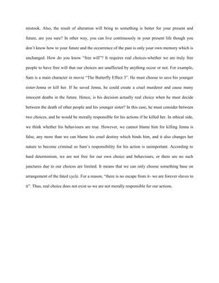 mistook. Also, the result of alteration will bring to something is better for your present and 
future, are you sure? In other way, you can live continuously in your present life though you 
don’t know how to your future and the occurrence of the past is only your own memory which is 
unchanged. How do you know “free will”? It requires real choices-whether we are truly free 
people to have free will that our choices are unaffected by anything occur or not. For example, 
Sam is a main character in movie “The Butterfly Effect 3”. He must choose to save his younger 
sister-Jenna or kill her. If he saved Jenna, he could create a cruel murderer and cause many 
innocent deaths in the future. Hence, is his decision actually real choice when he must decide 
between the death of other people and his younger sister? In this case, he must consider between 
two choices, and he would be morally responsible for his actions if he killed her. In ethical side, 
we think whether his behaviours are true. However, we cannot blame him for killing Jenna is 
false, any more than we can blame his cruel destiny which binds him, and it also changes her 
nature to become criminal so Sam’s responsibility for his action is unimportant. According to 
hard determinism, we are not free for our own choice and behaviours, or there are no such 
junctures due to our choices are limited. It means that we can only choose something base on 
arrangement of the fated cycle. For a reason, “there is no escape from it- we are forever slaves to 
it”. Thus, real choice does not exist so we are not morally responsible for our actions. 
