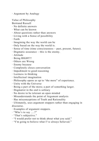 · Argument by Analogy
Value of Philosophy
Bertrand Russell
· No definite answers
· What can be known
· About questions rather than answers
· Living with a Sense of possibility
· Faith
· Imagining the way the world can be
· Only based on the way the world is.
· Sense of time (time consciousness – past, present, future).
· Dogmatic assurance – this is the enemy.
· Attitude
· Being RIGHT!!
· Others are Wrong
· Enemy because
· Completely closes conversation
· Impediment to good reasoning
· Laziness in thinking
· Intellectual imagination
· Philosophy opens us up to “the more” of experience.
· Unity with the Universe
· Being a part of the more; a part of something larger.
· Dogmatist in the end is solitary
· No desire to be tolerant an open minded
· Misunderstands the point of Argument analysis
· Has misconceptions of Truth and Rationality
· Ultimately, uses argument stoppers rather than engaging in
discourse.
· Examples of argument stoppers.
· “Who’s to say ….?”
· “That’s subjective.”
· “I would prefer not to think about what you said.”
· “I’m going to believe what I’ve always believed.”
 
