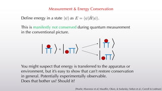 Measurement & Energy Conservation
This is manifestly not conserved during quantum measurement
in the conventional picture.
Define energy in a state as
| i E = h |Ĥ| i.
| i
| i
| i
+
| i
[Pearle; Aharonov et al; Maudlin, Okon, & Sudarsky; Sołtan et al.; Carroll & Lodman]
You might suspect that energy is transferred to the apparatus or
environment, but it’s easy to show that can’t restore conservation
in general. Potentially experimentally observable.
Does that bother us? Should it?
 