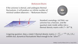 Boltzmann Brains
If the universe is eternal, and undergoes thermal
fluctuations, it will produce an infinite number of
minimal random observers – “Boltzmann Brains.”
Standard cosmology (LCDM): our
universe has a horizon, and the
quantum state inside settles into a
thermal density matrix with T = 10-37 K.
horizon
[Boddy, Carroll & Pollack 2014 vs. Lloyd 2016]
Lingering question: does a (static!) thermal density matrix
exhibit real, dynamical fluctuations? Real enough to be ”alive”?
<latexit sha1_base64="LuJngoGXhDY1S+vWsuYZ4WRl3M8=">AAACIXicbVBNSyNBEO3xY9Wou1k9itBsELwYZoTVXBYCsugxwiYKmTjUdCpJY0/P0F0jhDF/xYtXf8Z68OCy5Cb+me18HHZ1H3TX470quuvFmZKWfP/FW1hcWv6wsrpWWt/Y/Pip/HmrZdPcCGyKVKXmMgaLSmpskiSFl5lBSGKFF/H1ycS/uEFjZap/0DDDTgJ9LXtSADkpKtfCAVBoBin/xkObJ5HmeFUchDES8O+RHt26KzSg+wp5qGbVSbdRueJX/Sn4exLMSaW+e/r4cLpz1ojK47CbijxBTUKBte3Az6hTgCEpFI5KYW4xA3ENfWw7qiFB2ymmG474nlO6vJcadzTxqfr3RAGJtcMkdp0J0MC+9Sbi/7x2Tr1ap5A6ywm1mD3UyxWnlE/i4l1pUJAaOgLCSPdXLgZgQJALteRCCN6u/J60DqvBUfXreVCp19gMq2yHfWH7LGDHrM7OWIM1mWB37Cd7Zr+8e+/J++2NZ60L3nxmm/0D7/UPeGOmAg==</latexit>
ˆ
⇢ =
P
n e En
|EnihEn|
 