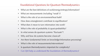 Foundational Questions for Quantum Thermodynamics
• What are the best definitions of work/energy/entropy/information?
• What are measurements (including ”weak”)?
• What is the role of an environment/heat bath?
• How does entanglement contribute to equilibration?
• What does it mean to turn information into work?
• What is the role of probability & quasi-probability?
• In what senses do quantum systems “fluctuate”?
• Why and how do systems become classical?
• Are there fundamental limits on knowledge/information processing?
• What is the role of measurements/interventions?
• Is quantum thermodynamics important for complexity?
• Can QM help us understand the foundations of thermodynamics?
 