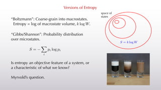 Versions of Entropy
“Boltzmann”: Coarse-grain into macrostates.
Entropy = log of macrostate volume, .
space of
states
“Gibbs/Shannon”: Probability distribution
over microstates.
<latexit sha1_base64="7s8Q65UOtPMz81pIvF2oQuAZFuA=">AAACAXicbZDLSsNAFIYnXmu9Rd0IbgaL4MaSiJduhIIblxXtBZoQJtNJO3RmEmYmQgl146u4caGIW9/CnW/jpM1CW3848PGfc5g5f5gwqrTjfFsLi0vLK6ultfL6xubWtr2z21JxKjFp4pjFshMiRRgVpKmpZqSTSIJ4yEg7HF7n/fYDkYrG4l6PEuJz1Bc0ohhpYwX2/h28gieeSnlAYWLKY3E/h8CuOFVnIjgPbgEVUKgR2F9eL8YpJ0JjhpTquk6i/QxJTTEj47KXKpIgPER90jUoECfKzyYXjOGRcXowiqUpoeHE/b2RIa7UiIdmkiM9ULO93Pyv1011VPMzKpJUE4GnD0UpgzqGeRywRyXBmo0MICyp+SvEAyQR1ia0sgnBnT15HlqnVfeien57VqnXijhK4AAcgmPggktQBzegAZoAg0fwDF7Bm/VkvVjv1sd0dMEqdvbAH1mfP0bklX8=</latexit>
S =
X
i
pi log pi
Is entropy an objective feature of a system, or
a characteristic of what we know?
Myrvold’s question.
<latexit sha1_base64="V7TFWsWWyrVwm3nSHG3b7r/OfpE=">AAAB7nicbVBNS8NAEJ3Ur1q/qh69LBbBU0nEao8FLx4r2KbQhrLZbtolm92wuxFK6I/w4kERr/4eb/4bt20O2vpg4PHeDDPzwpQzbVz32yltbG5t75R3K3v7B4dH1eOTrpaZIrRDJJeqF2JNORO0Y5jhtJcqipOQUz+M7+a+/0SVZlI8mmlKgwSPBYsYwcZKfjzgcoz8YbXm1t0F0DrxClKDAu1h9WswkiRLqDCEY637npuaIMfKMMLprDLINE0xifGY9i0VOKE6yBfnztCFVUYoksqWMGih/p7IcaL1NAltZ4LNRK96c/E/r5+ZqBnkTKSZoYIsF0UZR0ai+e9oxBQlhk8twUQxeysiE6wwMTahig3BW315nXSv6t5NvfFwXWs1izjKcAbncAke3EIL7qENHSAQwzO8wpuTOi/Ou/OxbC05xcwp/IHz+QPggo9A</latexit>
k log W
 