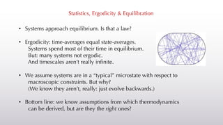 Statistics, Ergodicity & Equilibration
• Systems approach equilibrium. Is that a law?
• Ergodicity: time-averages equal state-averages.
Systems spend most of their time in equilibrium.
But: many systems not ergodic.
And timescales aren’t really infinite.
• We assume systems are in a “typical” microstate with respect to
macroscopic constraints. But why?
(We know they aren’t, really: just evolve backwards.)
• Bottom line: we know assumptions from which thermodynamics
can be derived, but are they the right ones?
 