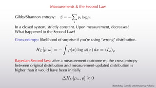 Measurements & the Second Law
Gibbs/Shannon entropy:
<latexit sha1_base64="7s8Q65UOtPMz81pIvF2oQuAZFuA=">AAACAXicbZDLSsNAFIYnXmu9Rd0IbgaL4MaSiJduhIIblxXtBZoQJtNJO3RmEmYmQgl146u4caGIW9/CnW/jpM1CW3848PGfc5g5f5gwqrTjfFsLi0vLK6ultfL6xubWtr2z21JxKjFp4pjFshMiRRgVpKmpZqSTSIJ4yEg7HF7n/fYDkYrG4l6PEuJz1Bc0ohhpYwX2/h28gieeSnlAYWLKY3E/h8CuOFVnIjgPbgEVUKgR2F9eL8YpJ0JjhpTquk6i/QxJTTEj47KXKpIgPER90jUoECfKzyYXjOGRcXowiqUpoeHE/b2RIa7UiIdmkiM9ULO93Pyv1011VPMzKpJUE4GnD0UpgzqGeRywRyXBmo0MICyp+SvEAyQR1ia0sgnBnT15HlqnVfeien57VqnXijhK4AAcgmPggktQBzegAZoAg0fwDF7Bm/VkvVjv1sd0dMEqdvbAH1mfP0bklX8=</latexit>
S =
X
i
pi log pi
In a closed system, strictly constant. Upon measurement, decreases!
What happened to the Second Law?
HC[ , ] = (x) log (x) dx = I
<latexit sha1_base64="MTeCZ8muQ9aFbyYBqANRTJ/f1i0=">AAACQnicbVBNSxtBGJ7V+hWrTe3Ry0uDYEHDrhT00ILgRW8Rmg/JLsvs5M1myOzMMjMrhuBv68Vf4K0/oJceFPHqwdlNDvXjhYFnng/mnSfJBTfW9/94C4sflpZXVtdq6x83Nj/VP291jCo0wzZTQuleQg0KLrFtuRXYyzXSLBHYTcYnpd69RG24kr/sJMcoo6nkQ86odVRcvziNT/qhHqm9UGWY0gjgJ8A+hFxaKPndq28QCpXCTK+uezC4crZQUJkKhLN4pjl/RcRlrhbXG37TrwbegmAOGmQ+rbh+Gw4UKzKUlglqTD/wcxtNqbacCbyuhYXBnLIxTbHvoKQZmmhaVXANO44ZwFBpd9zmFft/YkozYyZZ4pwZtSPzWivJ97R+YYdH0ZTLvLAo2eyhYSHAKij7hAHXyKyYOECZ5m5XYCOqKbOu9bKE4PWX34LOQTPwm8H598bxj3kdq2SbfCW7JCCH5JickhZpE0Z+k7/kjtx7N94/78F7nFkXvHnmC3kx3tMzww2tYg==</latexit>
<latexit sha1_base64="MTeCZ8muQ9aFbyYBqANRTJ/f1i0=">AAACQnicbVBNSxtBGJ7V+hWrTe3Ry0uDYEHDrhT00ILgRW8Rmg/JLsvs5M1myOzMMjMrhuBv68Vf4K0/oJceFPHqwdlNDvXjhYFnng/mnSfJBTfW9/94C4sflpZXVtdq6x83Nj/VP291jCo0wzZTQuleQg0KLrFtuRXYyzXSLBHYTcYnpd69RG24kr/sJMcoo6nkQ86odVRcvziNT/qhHqm9UGWY0gjgJ8A+hFxaKPndq28QCpXCTK+uezC4crZQUJkKhLN4pjl/RcRlrhbXG37TrwbegmAOGmQ+rbh+Gw4UKzKUlglqTD/wcxtNqbacCbyuhYXBnLIxTbHvoKQZmmhaVXANO44ZwFBpd9zmFft/YkozYyZZ4pwZtSPzWivJ97R+YYdH0ZTLvLAo2eyhYSHAKij7hAHXyKyYOECZ5m5XYCOqKbOu9bKE4PWX34LOQTPwm8H598bxj3kdq2SbfCW7JCCH5JickhZpE0Z+k7/kjtx7N94/78F7nFkXvHnmC3kx3tMzww2tYg==</latexit>
<latexit sha1_base64="MTeCZ8muQ9aFbyYBqANRTJ/f1i0=">AAACQnicbVBNSxtBGJ7V+hWrTe3Ry0uDYEHDrhT00ILgRW8Rmg/JLsvs5M1myOzMMjMrhuBv68Vf4K0/oJceFPHqwdlNDvXjhYFnng/mnSfJBTfW9/94C4sflpZXVtdq6x83Nj/VP291jCo0wzZTQuleQg0KLrFtuRXYyzXSLBHYTcYnpd69RG24kr/sJMcoo6nkQ86odVRcvziNT/qhHqm9UGWY0gjgJ8A+hFxaKPndq28QCpXCTK+uezC4crZQUJkKhLN4pjl/RcRlrhbXG37TrwbegmAOGmQ+rbh+Gw4UKzKUlglqTD/wcxtNqbacCbyuhYXBnLIxTbHvoKQZmmhaVXANO44ZwFBpd9zmFft/YkozYyZZ4pwZtSPzWivJ97R+YYdH0ZTLvLAo2eyhYSHAKij7hAHXyKyYOECZ5m5XYCOqKbOu9bKE4PWX34LOQTPwm8H598bxj3kdq2SbfCW7JCCH5JickhZpE0Z+k7/kjtx7N94/78F7nFkXvHnmC3kx3tMzww2tYg==</latexit>
<latexit sha1_base64="MTeCZ8muQ9aFbyYBqANRTJ/f1i0=">AAACQnicbVBNSxtBGJ7V+hWrTe3Ry0uDYEHDrhT00ILgRW8Rmg/JLsvs5M1myOzMMjMrhuBv68Vf4K0/oJceFPHqwdlNDvXjhYFnng/mnSfJBTfW9/94C4sflpZXVtdq6x83Nj/VP291jCo0wzZTQuleQg0KLrFtuRXYyzXSLBHYTcYnpd69RG24kr/sJMcoo6nkQ86odVRcvziNT/qhHqm9UGWY0gjgJ8A+hFxaKPndq28QCpXCTK+uezC4crZQUJkKhLN4pjl/RcRlrhbXG37TrwbegmAOGmQ+rbh+Gw4UKzKUlglqTD/wcxtNqbacCbyuhYXBnLIxTbHvoKQZmmhaVXANO44ZwFBpd9zmFft/YkozYyZZ4pwZtSPzWivJ97R+YYdH0ZTLvLAo2eyhYSHAKij7hAHXyKyYOECZ5m5XYCOqKbOu9bKE4PWX34LOQTPwm8H598bxj3kdq2SbfCW7JCCH5JickhZpE0Z+k7/kjtx7N94/78F7nFkXvHnmC3kx3tMzww2tYg==</latexit>
Cross-entropy: likelihood of surprise if you’re using “wrong” distribution.
Bayesian Second law: after a measurement outcome m, the cross-entropy
between original distribution and measurement-updated distribution is
higher than it would have been initially.
HC[ m, ] 0
<latexit sha1_base64="b7uJOkMUKLT8tFzpgO8WT0qpG8M=">AAACCXicbZC7SgNBFIZn4y3G26qlzWAQLCTsiqCFRSAWKSOYC+wuy+zkJBkye3FmVghLWhtfxcZCEVvfwM63cTbZQhN/GPj4zzmcOX+QcCaVZX0bpZXVtfWN8mZla3tnd8/cP+jIOBUU2jTmsegFRAJnEbQVUxx6iQASBhy6wbiR17sPICSLozs1ScALyTBiA0aJ0pZvYvcGuCK46TccV4xiPwunZzl42B3CPbZ8s2rVrJnwMtgFVFGhlm9+uf2YpiFEinIipWNbifIyIhSjHKYVN5WQEDomQ3A0RiQE6WWzS6b4RDt9PIiFfpHCM/f3REZCKSdhoDtDokZysZab/9WcVA2uvIxFSaogovNFg5RjFeM8FtxnAqjiEw2ECqb/iumICEKVDq+iQ7AXT16GznnNtmr27UW1fl3EUUZH6BidIhtdojpqohZqI4oe0TN6RW/Gk/FivBsf89aSUcwcoj8yPn8A9N2ZMA==</latexit>
<latexit sha1_base64="b7uJOkMUKLT8tFzpgO8WT0qpG8M=">AAACCXicbZC7SgNBFIZn4y3G26qlzWAQLCTsiqCFRSAWKSOYC+wuy+zkJBkye3FmVghLWhtfxcZCEVvfwM63cTbZQhN/GPj4zzmcOX+QcCaVZX0bpZXVtfWN8mZla3tnd8/cP+jIOBUU2jTmsegFRAJnEbQVUxx6iQASBhy6wbiR17sPICSLozs1ScALyTBiA0aJ0pZvYvcGuCK46TccV4xiPwunZzl42B3CPbZ8s2rVrJnwMtgFVFGhlm9+uf2YpiFEinIipWNbifIyIhSjHKYVN5WQEDomQ3A0RiQE6WWzS6b4RDt9PIiFfpHCM/f3REZCKSdhoDtDokZysZab/9WcVA2uvIxFSaogovNFg5RjFeM8FtxnAqjiEw2ECqb/iumICEKVDq+iQ7AXT16GznnNtmr27UW1fl3EUUZH6BidIhtdojpqohZqI4oe0TN6RW/Gk/FivBsf89aSUcwcoj8yPn8A9N2ZMA==</latexit>
<latexit sha1_base64="b7uJOkMUKLT8tFzpgO8WT0qpG8M=">AAACCXicbZC7SgNBFIZn4y3G26qlzWAQLCTsiqCFRSAWKSOYC+wuy+zkJBkye3FmVghLWhtfxcZCEVvfwM63cTbZQhN/GPj4zzmcOX+QcCaVZX0bpZXVtfWN8mZla3tnd8/cP+jIOBUU2jTmsegFRAJnEbQVUxx6iQASBhy6wbiR17sPICSLozs1ScALyTBiA0aJ0pZvYvcGuCK46TccV4xiPwunZzl42B3CPbZ8s2rVrJnwMtgFVFGhlm9+uf2YpiFEinIipWNbifIyIhSjHKYVN5WQEDomQ3A0RiQE6WWzS6b4RDt9PIiFfpHCM/f3REZCKSdhoDtDokZysZab/9WcVA2uvIxFSaogovNFg5RjFeM8FtxnAqjiEw2ECqb/iumICEKVDq+iQ7AXT16GznnNtmr27UW1fl3EUUZH6BidIhtdojpqohZqI4oe0TN6RW/Gk/FivBsf89aSUcwcoj8yPn8A9N2ZMA==</latexit>
<latexit sha1_base64="b7uJOkMUKLT8tFzpgO8WT0qpG8M=">AAACCXicbZC7SgNBFIZn4y3G26qlzWAQLCTsiqCFRSAWKSOYC+wuy+zkJBkye3FmVghLWhtfxcZCEVvfwM63cTbZQhN/GPj4zzmcOX+QcCaVZX0bpZXVtfWN8mZla3tnd8/cP+jIOBUU2jTmsegFRAJnEbQVUxx6iQASBhy6wbiR17sPICSLozs1ScALyTBiA0aJ0pZvYvcGuCK46TccV4xiPwunZzl42B3CPbZ8s2rVrJnwMtgFVFGhlm9+uf2YpiFEinIipWNbifIyIhSjHKYVN5WQEDomQ3A0RiQE6WWzS6b4RDt9PIiFfpHCM/f3REZCKSdhoDtDokZysZab/9WcVA2uvIxFSaogovNFg5RjFeM8FtxnAqjiEw2ECqb/iumICEKVDq+iQ7AXT16GznnNtmr27UW1fl3EUUZH6BidIhtdojpqohZqI4oe0TN6RW/Gk/FivBsf89aSUcwcoj8yPn8A9N2ZMA==</latexit>
[Bartolotta, Carroll, Leichenauer & Pollack]
 