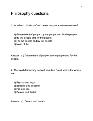 1
Philosophy questions.
1. Abraham Lincoln defined democracy as a ---------------------?
a) Government of people, by the people and for the people.
b) By the people and for the people
c) For the people and by the people
d) None of this
Answer : a ) Government of people, by the people and for the
people.
2. The word democracy derived from two Greek words the words
are
a) Psycho and logos
b) Educare and educere
c) Poli and tics
d) Demos and Kratein
Answer : d) Demos and Kratein
 