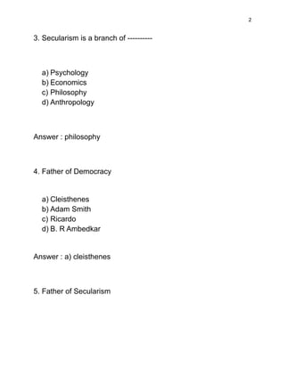 2
3. Secularism is a branch of ----------
a) Psychology
b) Economics
c) Philosophy
d) Anthropology
Answer : philosophy
4. Father of Democracy
a) Cleisthenes
b) Adam Smith
c) Ricardo
d) B. R Ambedkar
Answer : a) cleisthenes
5. Father of Secularism
 