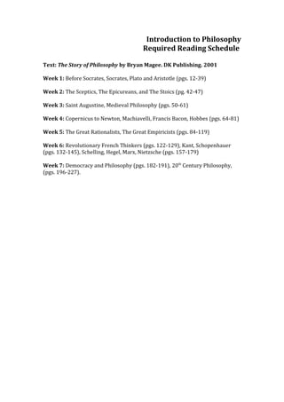 Introduction to Philosophy
                                         Required Reading Schedule

Text: The Story of Philosophy by Bryan Magee. DK Publishing. 2001

Week 1: Before Socrates, Socrates, Plato and Aristotle (pgs. 12-39)

Week 2: The Sceptics, The Epicureans, and The Stoics (pg. 42-47)

Week 3: Saint Augustine, Medieval Philosophy (pgs. 50-61)

Week 4: Copernicus to Newton, Machiavelli, Francis Bacon, Hobbes (pgs. 64-81)

Week 5: The Great Rationalists, The Great Empiricists (pgs. 84-119)

Week 6: Revolutionary French Thinkers (pgs. 122-129), Kant, Schopenhauer
(pgs. 132-145), Schelling, Hegel, Marx, Nietzsche (pgs. 157-179)

Week 7: Democracy and Philosophy (pgs. 182-191), 20th Century Philosophy,
(pgs. 196-227).
 