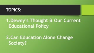 TOPICS:
1.Dewey’s Thought & Our Current
Educational Policy
2.Can Education Alone Change
Society?
 
