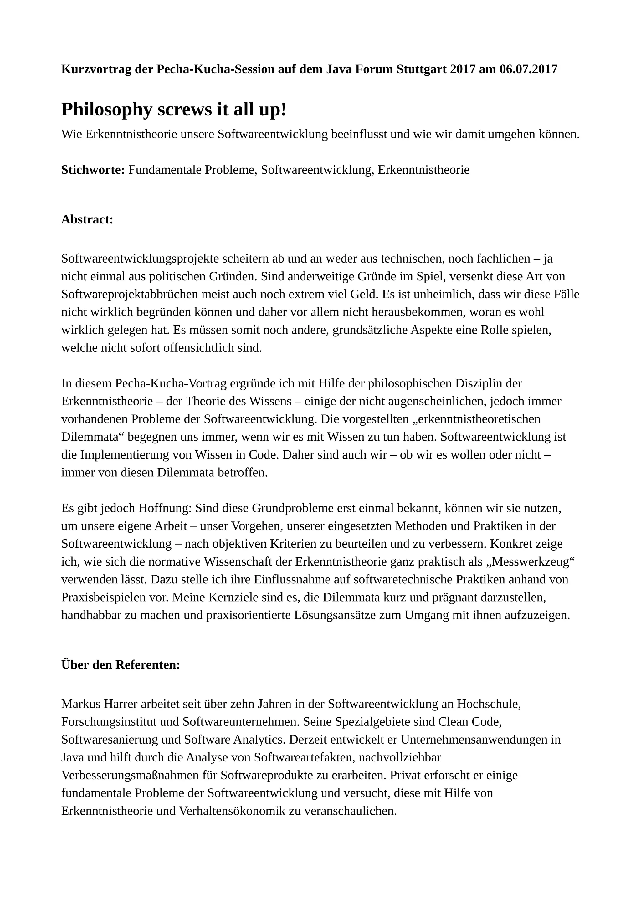 Kurzvortrag der Pecha-Kucha-Session auf dem Java Forum Stuttgart 2017 am
06.07.2017
Philosophy screws it all up!
Wie Erkenntnistheorie unsere Softwareentwicklung beeinflusst und wie wir damit umgehen
können.
Stichworte: Fundamentale Probleme, Softwareentwicklung, Erkenntnistheorie
Abstract:
Softwareentwicklungsprojekte scheitern ab und an weder aus technischen, noch
fachlichen – ja nicht einmal aus politischen Gründen. Sind anderweitige Gründe im Spiel,
versenkt diese Art von Softwareprojektabbrüchen meist auch noch extrem viel Geld. Es ist
unheimlich, dass wir diese Fälle nicht wirklich begründen können und daher vor allem
nicht herausbekommen, woran es wohl wirklich gelegen hat. Es müssen somit noch
andere, grundsätzliche Aspekte eine Rolle spielen, welche nicht sofort offensichtlich sind.
In diesem Pecha-Kucha-Vortrag ergründe ich mit Hilfe der philosophischen Disziplin der
Erkenntnistheorie – der Theorie des Wissens – einige der nicht augenscheinlichen, jedoch
immer vorhandenen Probleme der Softwareentwicklung. Die vorgestellten
„erkenntnistheoretischen Dilemmata“ begegnen uns immer, wenn wir es mit Wissen zu tun
haben. Softwareentwicklung ist die Implementierung von Wissen in Code. Daher sind auch
wir – ob wir es wollen oder nicht – immer von diesen Dilemmata betroffen.
Es gibt jedoch Hoffnung: Sind diese Grundprobleme erst einmal bekannt, können wir sie
nutzen, um unsere eigene Arbeit – unser Vorgehen, unserer eingesetzten Methoden und
Praktiken in der Softwareentwicklung – nach objektiven Kriterien zu beurteilen und zu
verbessern. Konkret zeige ich, wie sich die normative Wissenschaft der Erkenntnistheorie
ganz praktisch als „Messwerkzeug“ verwenden lässt. Dazu stelle ich ihre Einflussnahme
auf softwaretechnische Praktiken anhand von Praxisbeispielen vor. Meine Kernziele sind
es, die Dilemmata kurz und prägnant darzustellen, handhabbar zu machen und
praxisorientierte Lösungsansätze zum Umgang mit ihnen aufzuzeigen.
Über den Referenten:
Markus Harrer arbeitet seit über zehn Jahren in der Softwareentwicklung an Hochschule,
Forschungsinstitut und Softwareunternehmen. Seine Spezialgebiete sind Clean Code,
Softwaresanierung und Software Analytics. Derzeit entwickelt er
Unternehmensanwendungen in Java und hilft durch die Analyse von Softwareartefakten,
nachvollziehbar Verbesserungsmaßnahmen für Softwareprodukte zu erarbeiten. Privat
erforscht er einige fundamentale Probleme der Softwareentwicklung und versucht, diese
mit Hilfe von Erkenntnistheorie und Verhaltensökonomik zu veranschaulichen.
 
