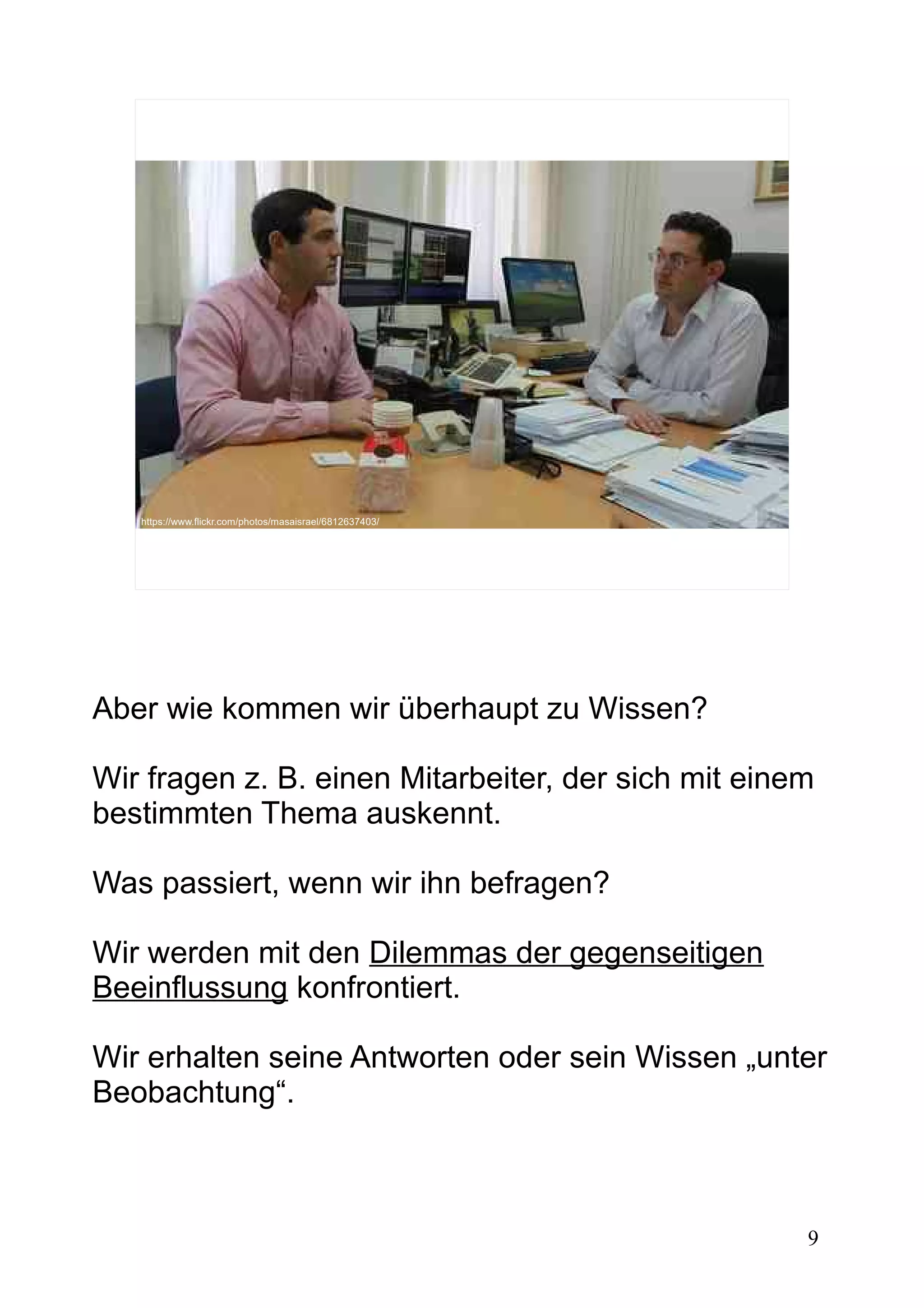 9
https://www.flickr.com/photos/masaisrael/6812637403/
Aber wie kommen wir überhaupt zu Wissen?
Wir fragen z. B. einen Mitarbeiter, der sich mit einem
bestimmten Thema auskennt.
Was passiert, wenn wir ihn befragen?
Wir werden mit den Dilemmas der gegenseitigen
Beeinflussung konfrontiert.
Wir erhalten seine Antworten oder sein Wissen „unter
Beobachtung“.
 