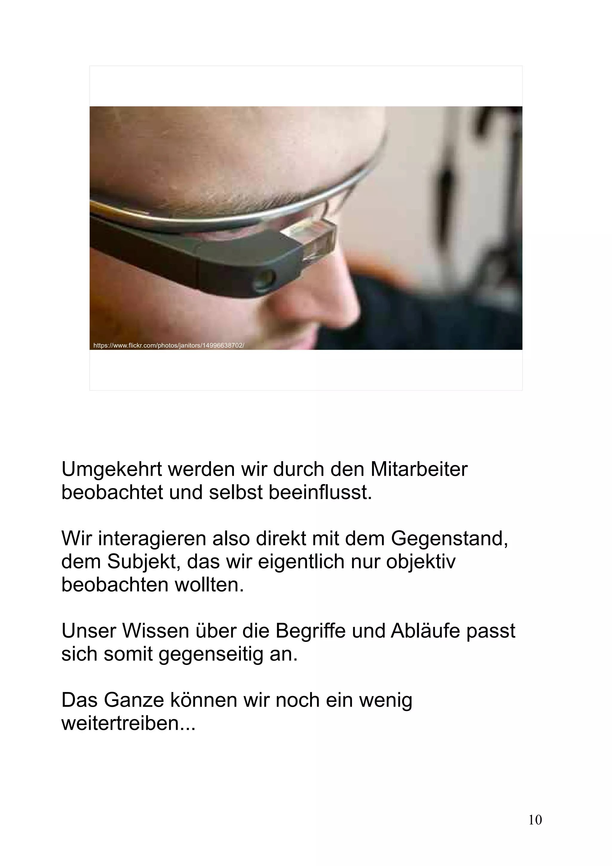 10
https://www.flickr.com/photos/vlastimil_koutecky/9490584567https://www.flickr.com/photos/janitors/14996638702/
Umgekehrt werden wir durch den Mitarbeiter
beobachtet und selbst beeinflusst.
Wir interagieren also direkt mit dem Gegenstand,
dem Subjekt, das wir eigentlich nur objektiv
beobachten wollten.
Unser Wissen über die Begriffe und Abläufe passt
sich somit gegenseitig an.
Das Ganze können wir noch ein wenig
weitertreiben...
 