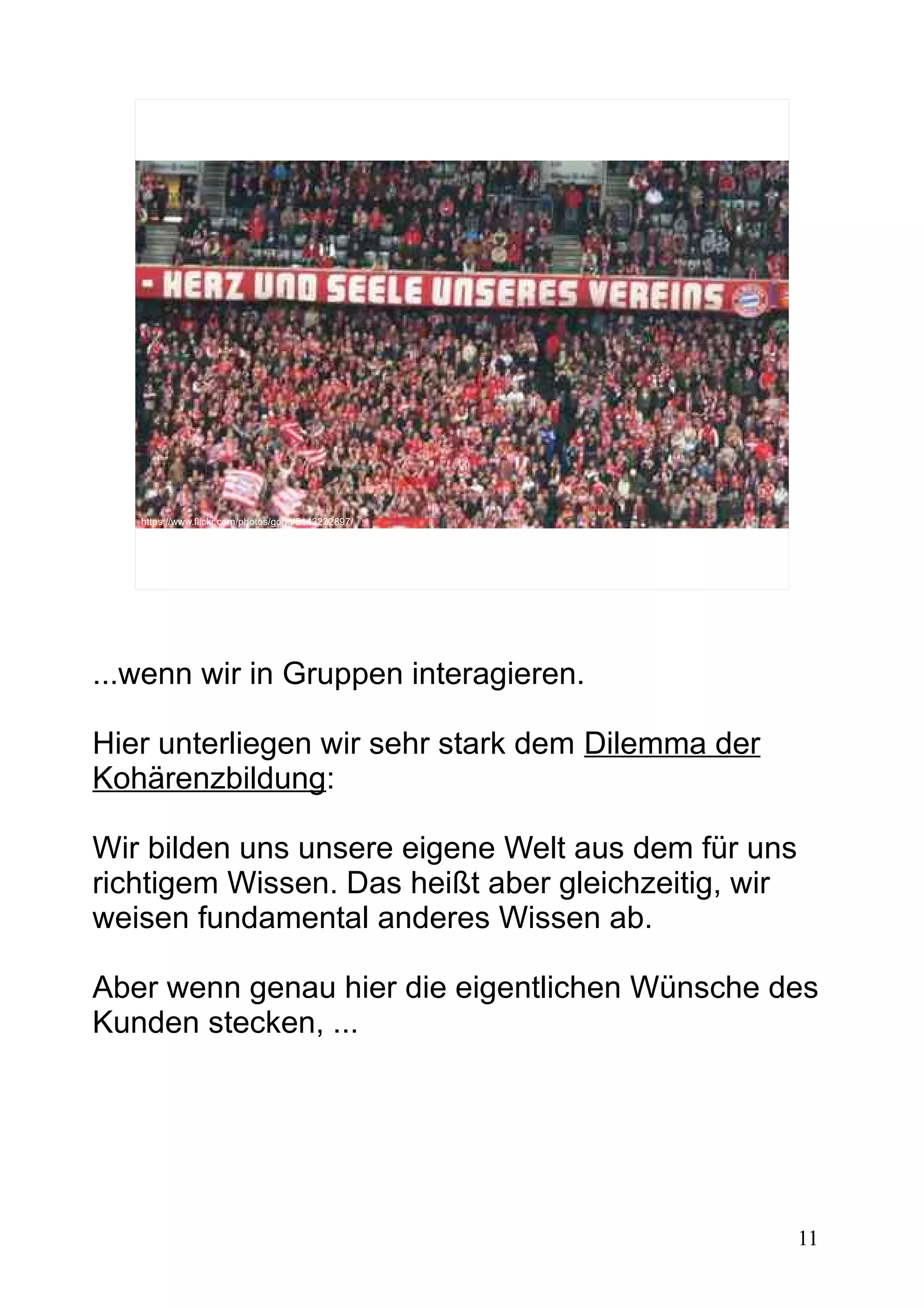 11
https://www.flickr.com/photos/gogg/5143232897/
...wenn wir in Gruppen interagieren.
Hier unterliegen wir sehr stark dem Dilemma der
Kohärenzbildung:
Wir bilden uns unsere eigene Welt aus dem für uns
richtigem Wissen. Das heißt aber gleichzeitig, wir
weisen fundamental anderes Wissen ab.
Aber wenn genau hier die eigentlichen Wünsche des
Kunden stecken, ...
 
