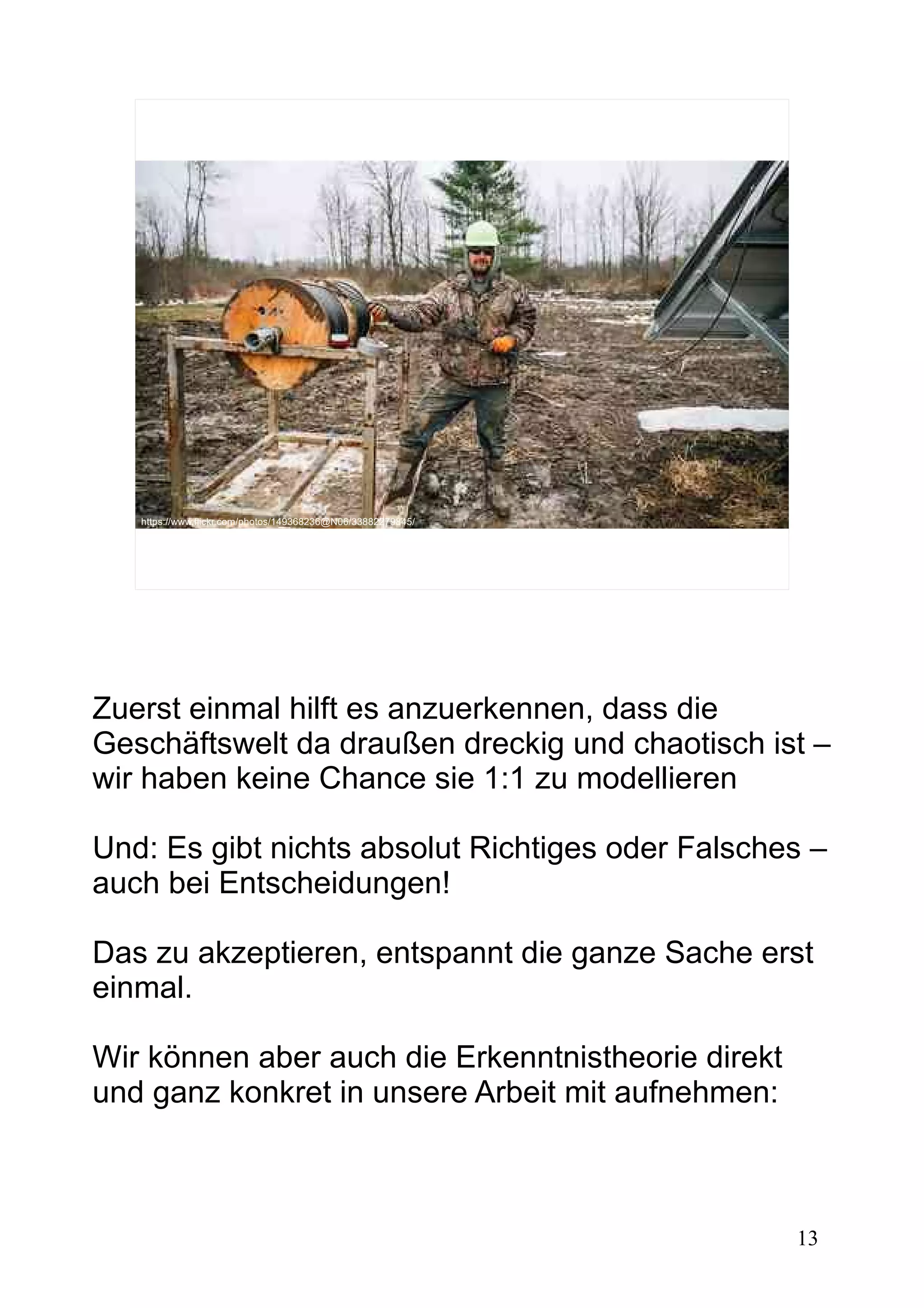 13
https://www.flickr.com/photos/149368236@N06/33882279845/
Zuerst einmal hilft es anzuerkennen, dass die
Geschäftswelt da draußen dreckig und chaotisch ist –
wir haben keine Chance sie 1:1 zu modellieren
Und: Es gibt nichts absolut Richtiges oder Falsches –
auch bei Entscheidungen!
Das zu akzeptieren, entspannt die ganze Sache erst
einmal.
Wir können aber auch die Erkenntnistheorie direkt
und ganz konkret in unsere Arbeit mit aufnehmen:
 