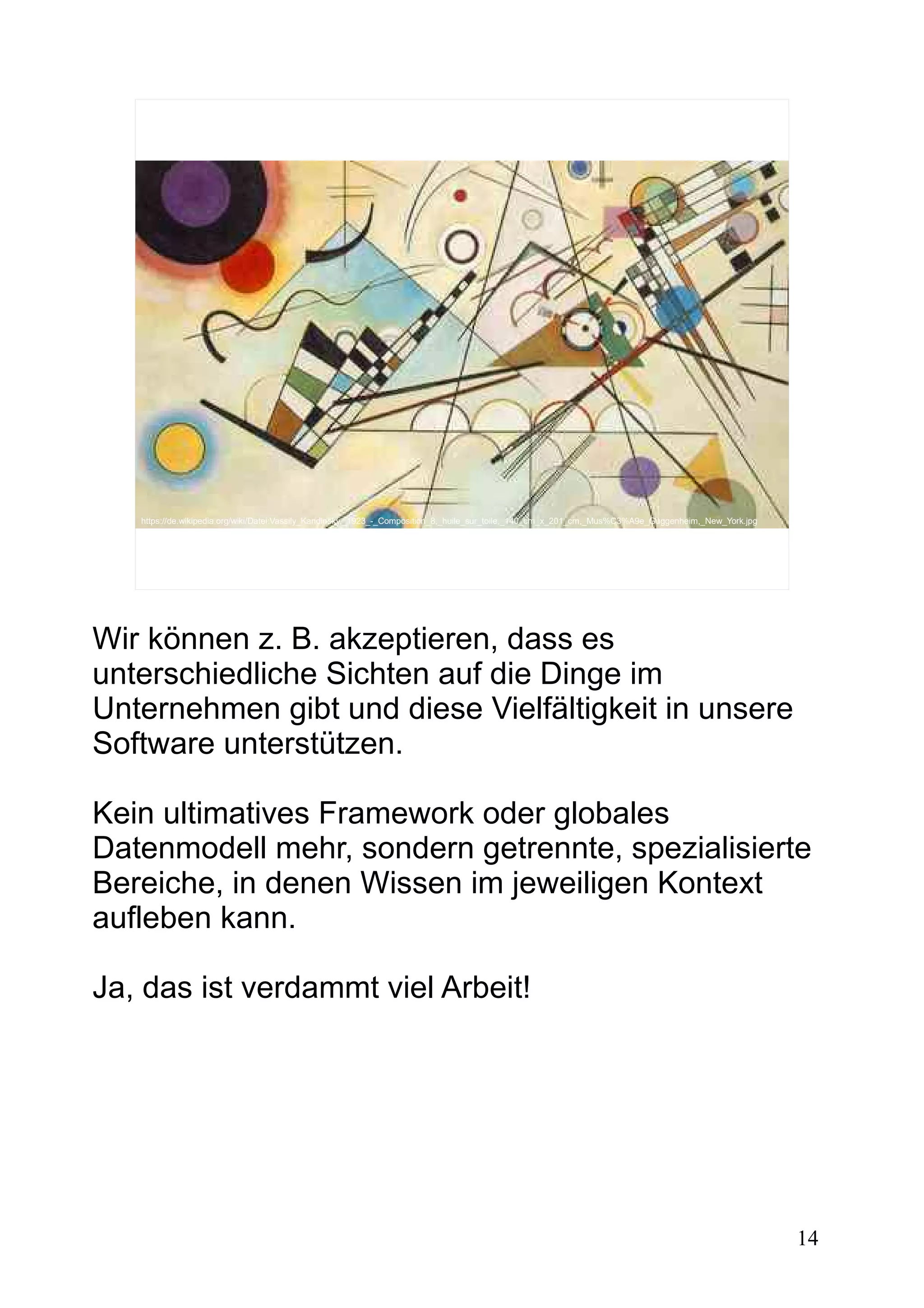14
https://de.wikipedia.org/wiki/Datei:Vassily_Kandinsky,_1923_-_Composition_8,_huile_sur_toile,_140_cm_x_201_cm,_Mus%C3%A9e_Guggenheim,_New_York.jpg
Wir können z. B. akzeptieren, dass es
unterschiedliche Sichten auf die Dinge im
Unternehmen gibt und diese Vielfältigkeit in unsere
Software unterstützen.
Kein ultimatives Framework oder globales
Datenmodell mehr, sondern getrennte, spezialisierte
Bereiche, in denen Wissen im jeweiligen Kontext
aufleben kann.
Ja, das ist verdammt viel Arbeit!
 