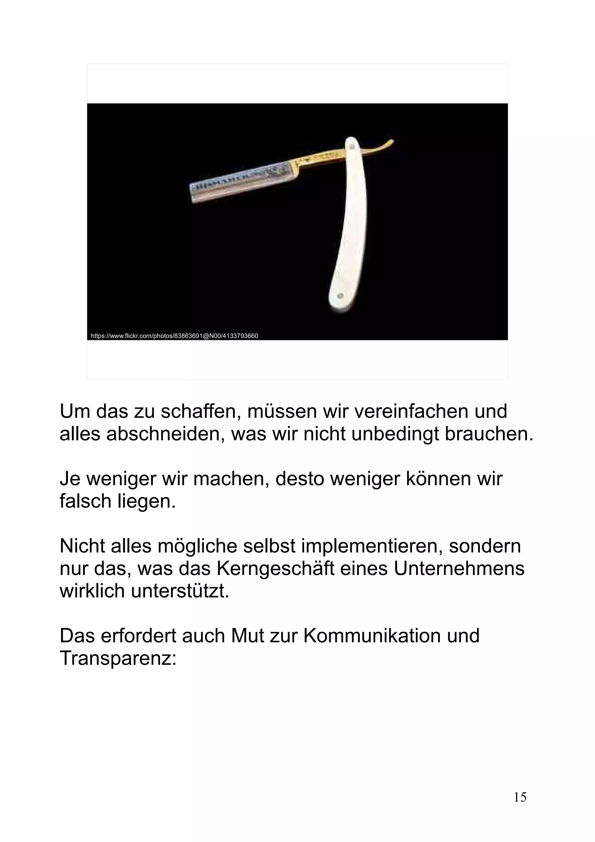 15
https://www.flickr.com/photos/83863691@N00/4133793660
Um das zu schaffen, müssen wir vereinfachen und
alles abschneiden, was wir nicht unbedingt brauchen.
Je weniger wir machen, desto weniger können wir
falsch liegen.
Nicht alles mögliche selbst implementieren, sondern
nur das, was das Kerngeschäft eines Unternehmens
wirklich unterstützt.
Das erfordert auch Mut zur Kommunikation und
Transparenz:
 