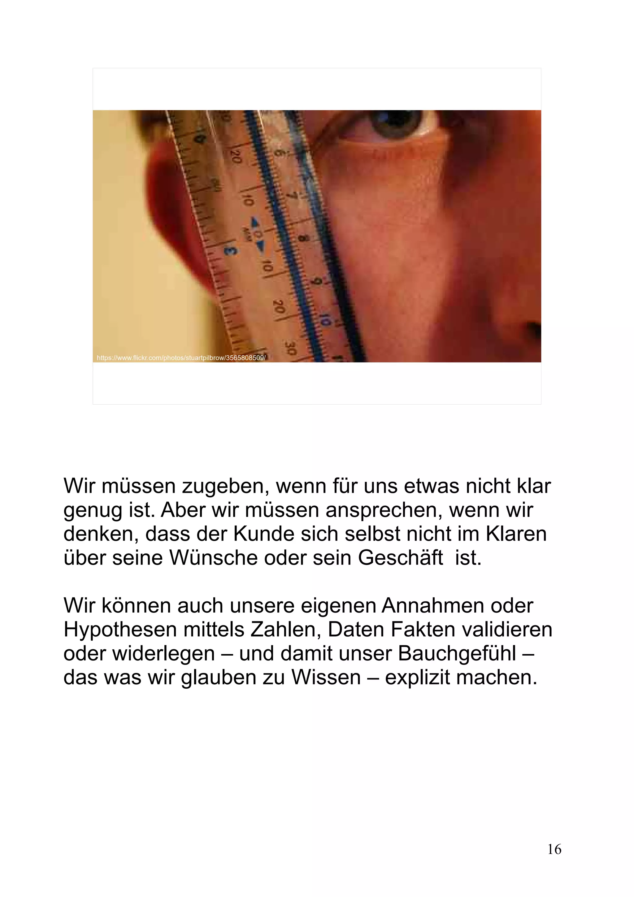 16
https://www.flickr.com/photos/stuartpilbrow/3565808509/
Wir müssen zugeben, wenn für uns etwas nicht klar
genug ist. Aber wir müssen ansprechen, wenn wir
denken, dass der Kunde sich selbst nicht im Klaren
über seine Wünsche oder sein Geschäft ist.
Wir können auch unsere eigenen Annahmen oder
Hypothesen mittels Zahlen, Daten Fakten validieren
oder widerlegen – und damit unser Bauchgefühl –
das was wir glauben zu Wissen – explizit machen.
 