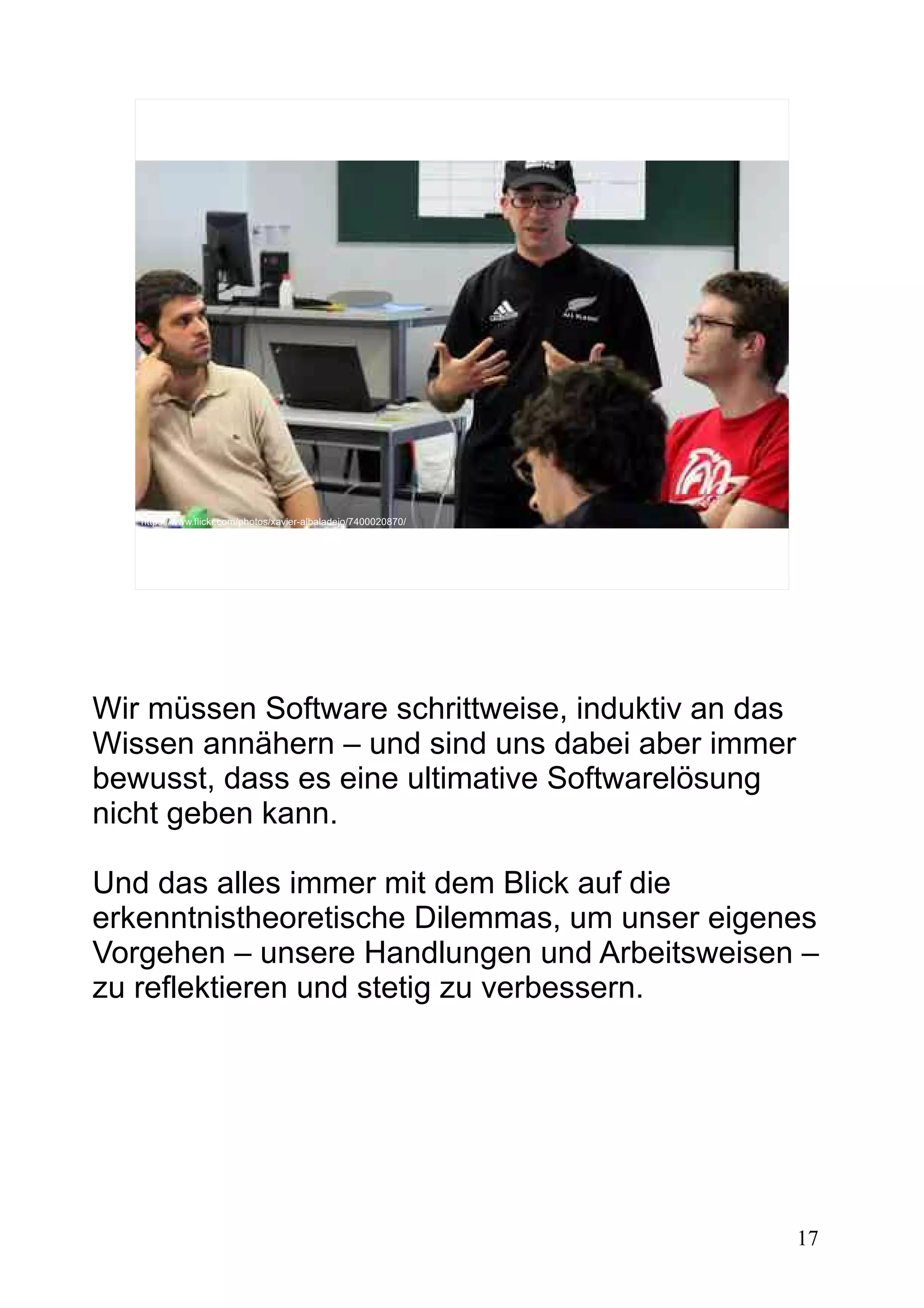 17
https://www.flickr.com/photos/xavier-albaladejo/7400020870/
Wir müssen Software schrittweise, induktiv an das
Wissen annähern – und sind uns dabei aber immer
bewusst, dass es eine ultimative Softwarelösung
nicht geben kann.
Und das alles immer mit dem Blick auf die
erkenntnistheoretische Dilemmas, um unser eigenes
Vorgehen – unsere Handlungen und Arbeitsweisen –
zu reflektieren und stetig zu verbessern.
 