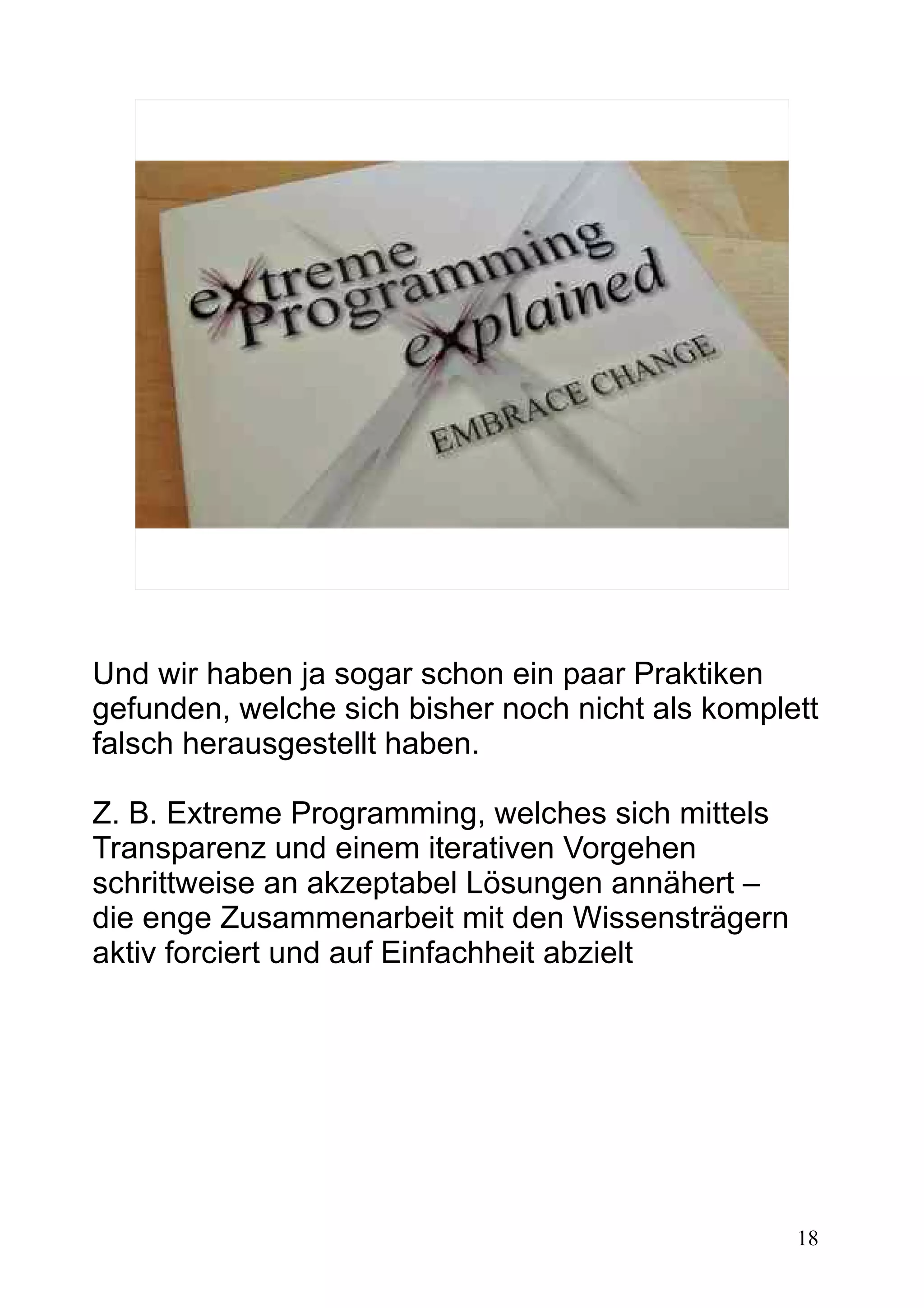 18
Und wir haben ja sogar schon ein paar Praktiken
gefunden, welche sich bisher noch nicht als komplett
falsch herausgestellt haben.
Z. B. Extreme Programming, welches sich mittels
Transparenz und einem iterativen Vorgehen
schrittweise an akzeptabel Lösungen annähert –
die enge Zusammenarbeit mit den Wissensträgern
aktiv forciert und auf Einfachheit abzielt
 