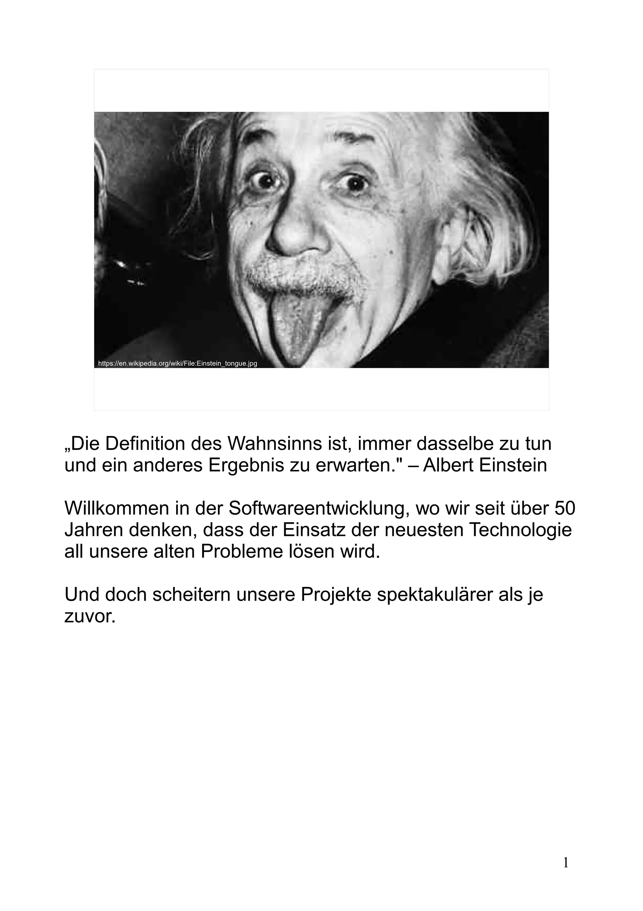 1
https://en.wikipedia.org/wiki/File:Einstein_tongue.jpg
„Die Definition des Wahnsinns ist, immer dasselbe zu tun
und ein anderes Ergebnis zu erwarten." – Albert Einstein
Willkommen in der Softwareentwicklung, wo wir seit über 50
Jahren denken, dass der Einsatz der neuesten Technologie
all unsere alten Probleme lösen wird.
Und doch scheitern unsere Projekte spektakulärer als je
zuvor.
 
