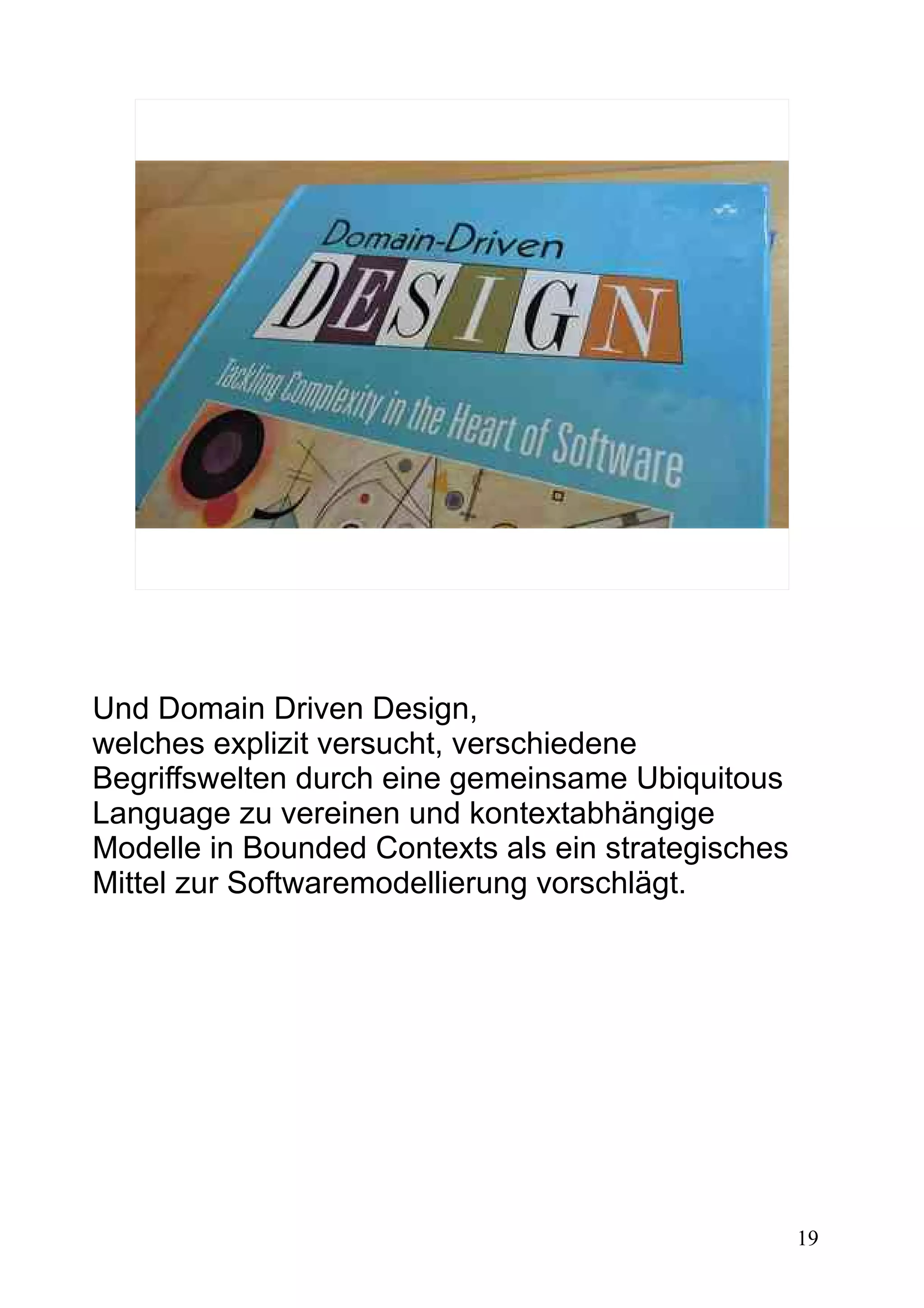 19
Und Domain Driven Design,
welches explizit versucht, verschiedene
Begriffswelten durch eine gemeinsame Ubiquitous
Language zu vereinen und kontextabhängige
Modelle in Bounded Contexts als ein strategisches
Mittel zur Softwaremodellierung vorschlägt.
 