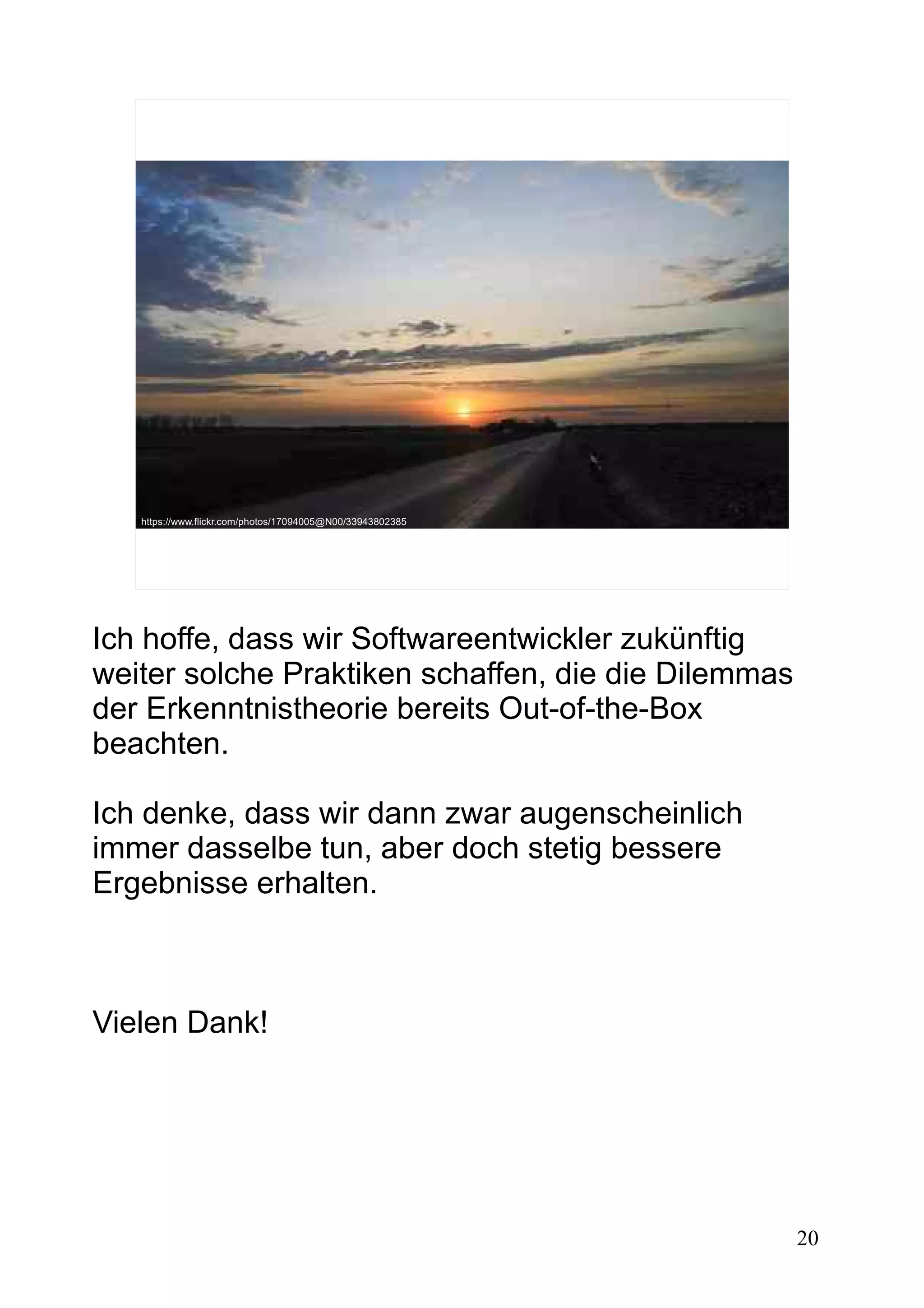 20
https://www.flickr.com/photos/17094005@N00/33943802385
Ich hoffe, dass wir Softwareentwickler zukünftig
weiter solche Praktiken schaffen, die die Dilemmas
der Erkenntnistheorie bereits Out-of-the-Box
beachten.
Ich denke, dass wir dann zwar augenscheinlich
immer dasselbe tun, aber doch stetig bessere
Ergebnisse erhalten.
Vielen Dank!
 