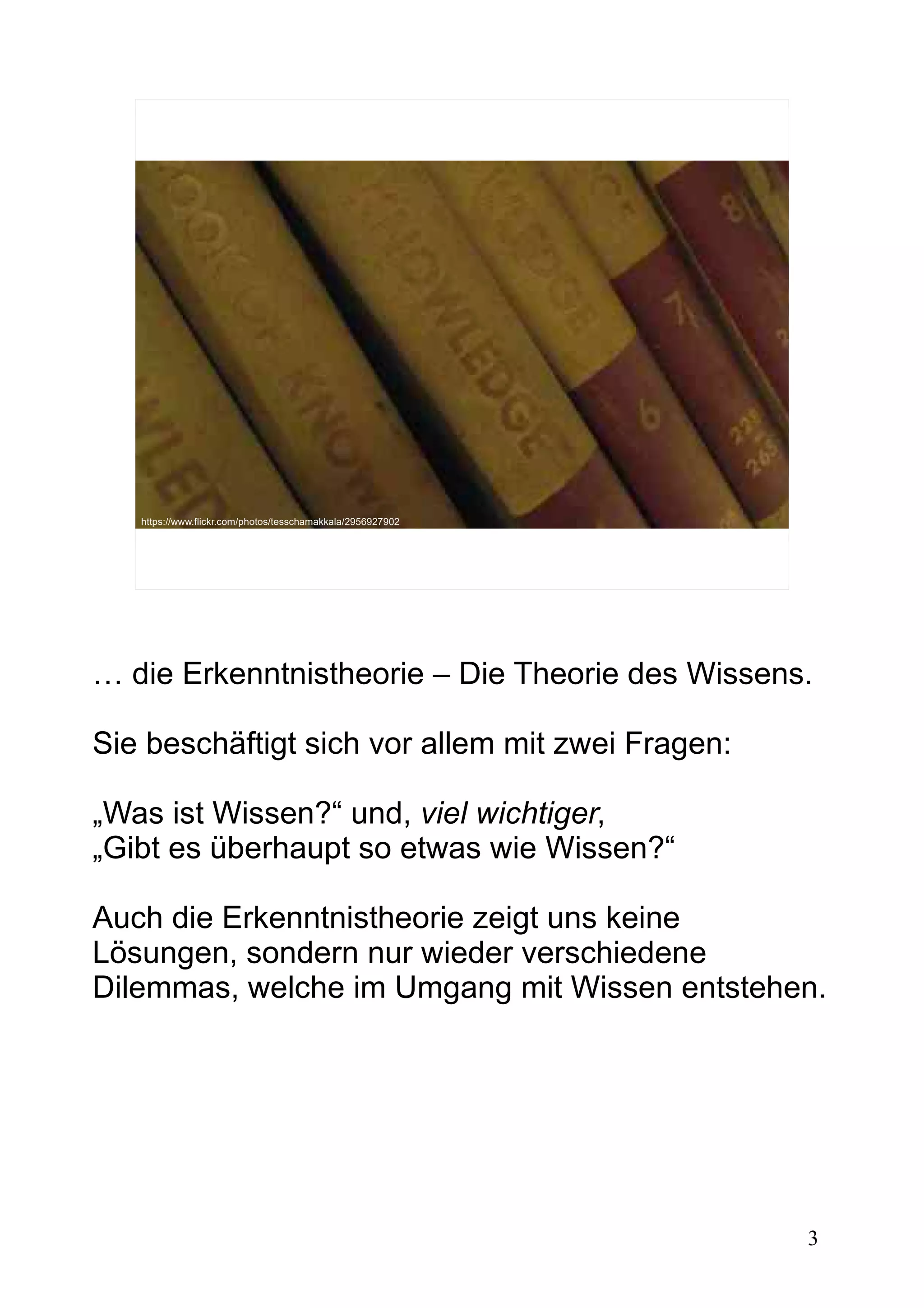 3
https://www.flickr.com/photos/tesschamakkala/2956927902
… die Erkenntnistheorie – Die Theorie des Wissens.
Sie beschäftigt sich vor allem mit zwei Fragen:
„Was ist Wissen?“ und, viel wichtiger,
„Gibt es überhaupt so etwas wie Wissen?“
Auch die Erkenntnistheorie zeigt uns keine
Lösungen, sondern nur wieder verschiedene
Dilemmas, welche im Umgang mit Wissen entstehen.
 