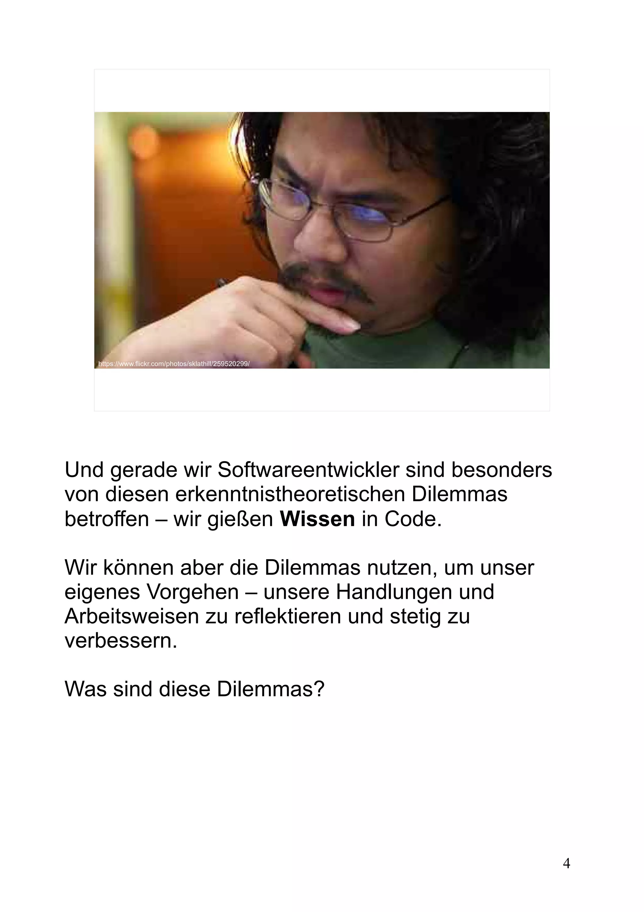 4
https://www.flickr.com/photos/sklathill/259520299/
Und gerade wir Softwareentwickler sind besonders
von diesen erkenntnistheoretischen Dilemmas
betroffen – wir gießen Wissen in Code.
Wir können aber die Dilemmas nutzen, um unser
eigenes Vorgehen – unsere Handlungen und
Arbeitsweisen zu reflektieren und stetig zu
verbessern.
Was sind diese Dilemmas?
 