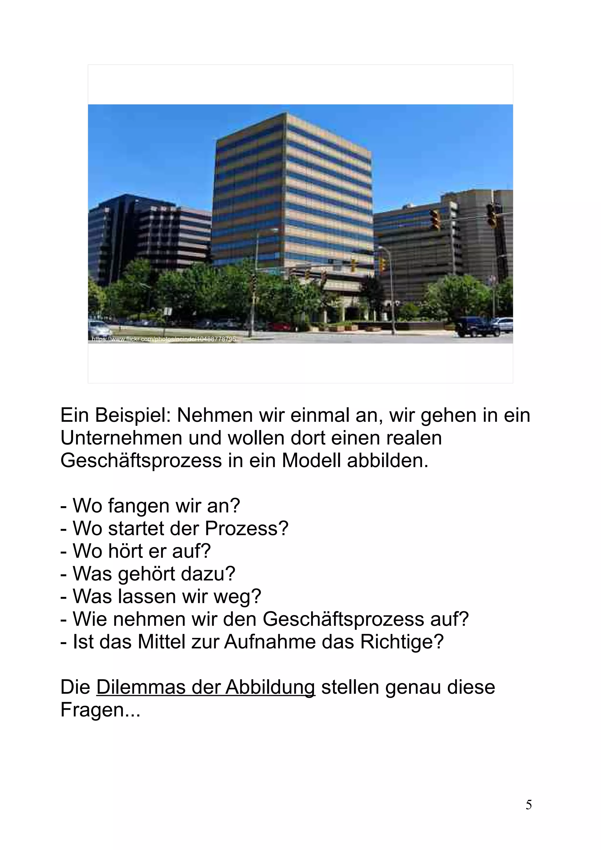 5
https://www.flickr.com/photos/ncindc/10488778795
Ein Beispiel: Nehmen wir einmal an, wir gehen in ein
Unternehmen und wollen dort einen realen
Geschäftsprozess in ein Modell abbilden.
- Wo fangen wir an?
- Wo startet der Prozess?
- Wo hört er auf?
- Was gehört dazu?
- Was lassen wir weg?
- Wie nehmen wir den Geschäftsprozess auf?
- Ist das Mittel zur Aufnahme das Richtige?
Die Dilemmas der Abbildung stellen genau diese
Fragen...
 