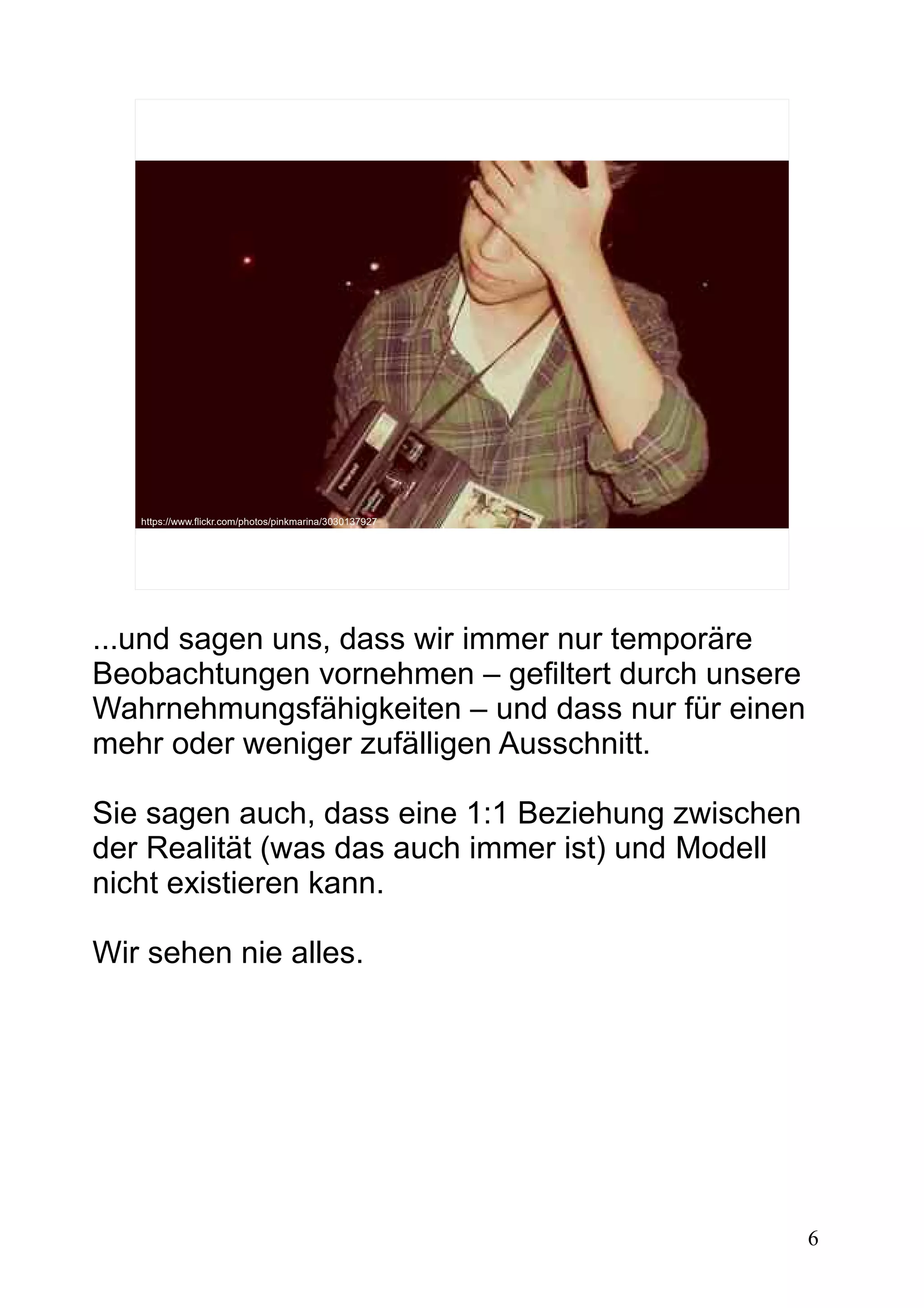 6
https://www.flickr.com/photos/pinkmarina/3030137927
...und sagen uns, dass wir immer nur temporäre
Beobachtungen vornehmen – gefiltert durch unsere
Wahrnehmungsfähigkeiten – und dass nur für einen
mehr oder weniger zufälligen Ausschnitt.
Sie sagen auch, dass eine 1:1 Beziehung zwischen
der Realität (was das auch immer ist) und Modell
nicht existieren kann.
Wir sehen nie alles.
 